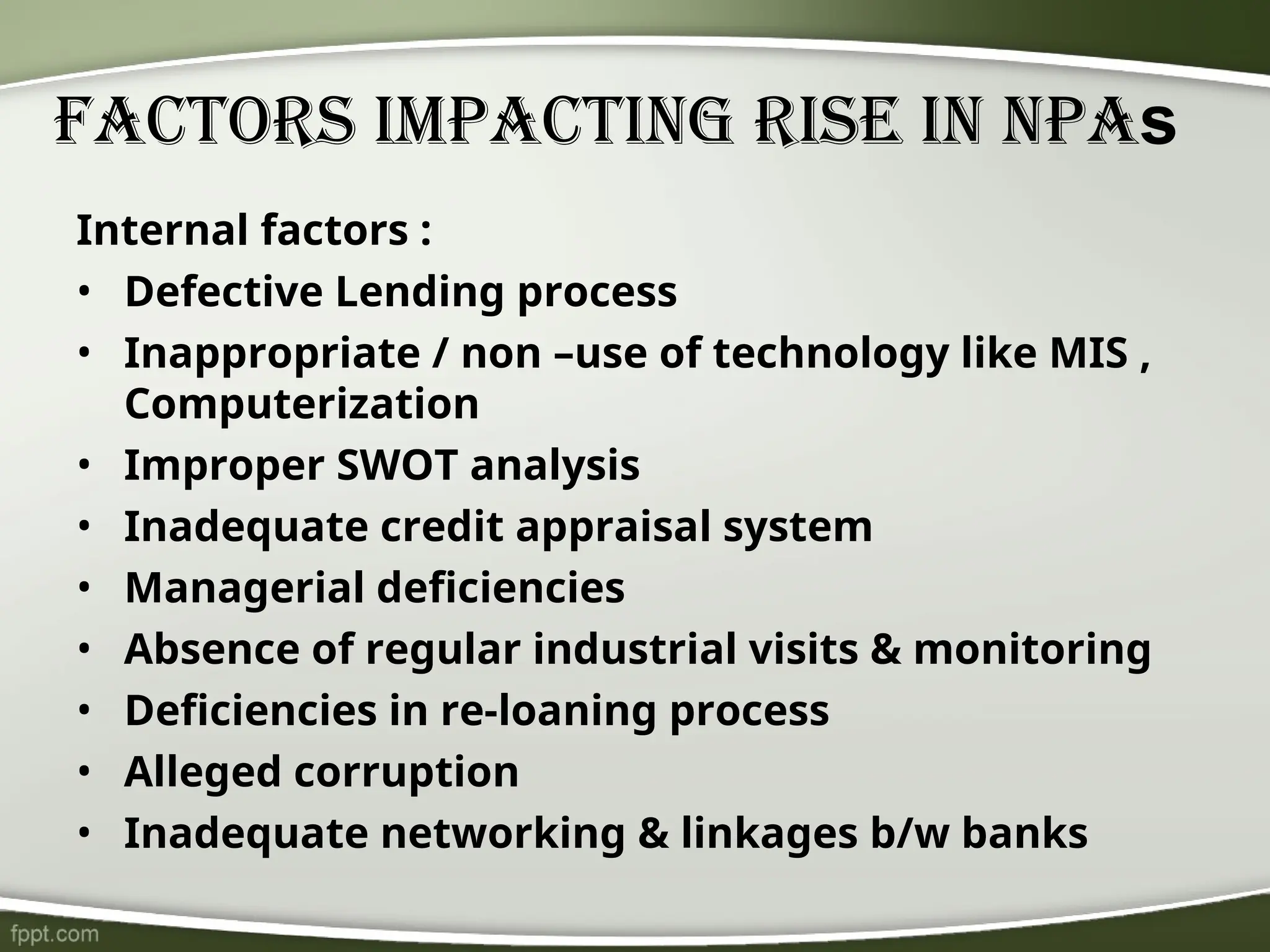 Factors Impacting Rise In NPAs
Internal factors :
• Defective Lending process
• Inappropriate / non –use of technology like MIS ,
Computerization
• Improper SWOT analysis
• Inadequate credit appraisal system
• Managerial deficiencies
• Absence of regular industrial visits & monitoring
• Deficiencies in re-loaning process
• Alleged corruption
• Inadequate networking & linkages b/w banks
 