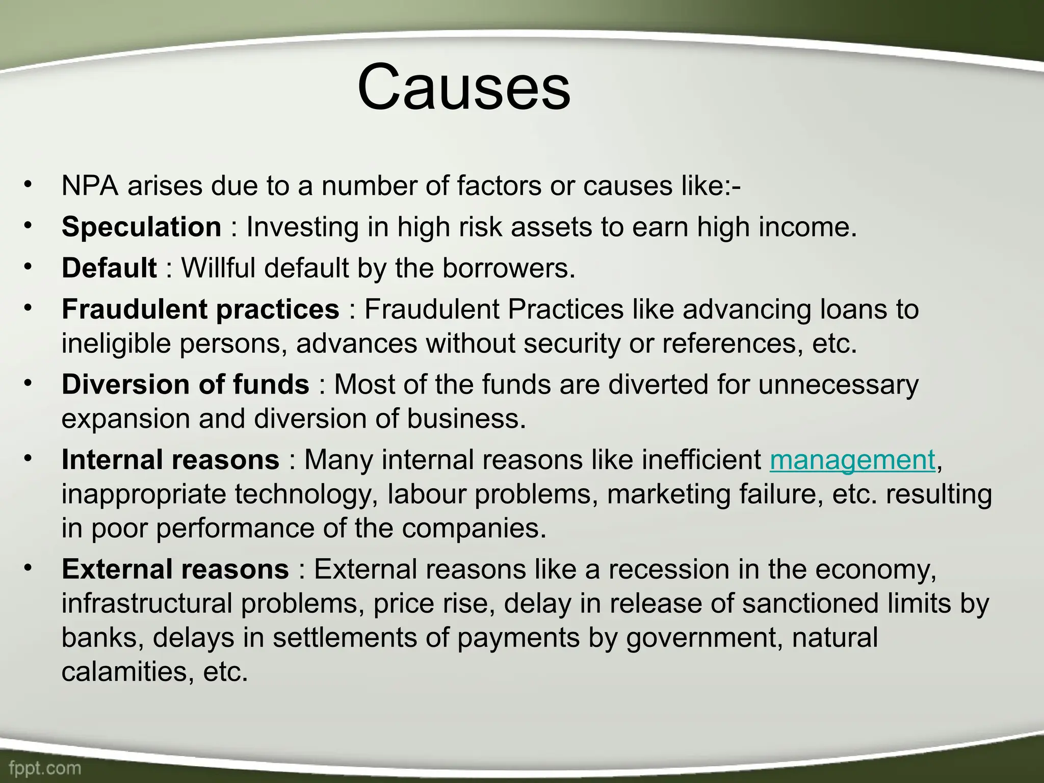 Causes
• NPA arises due to a number of factors or causes like:-
• Speculation : Investing in high risk assets to earn high income.
• Default : Willful default by the borrowers.
• Fraudulent practices : Fraudulent Practices like advancing loans to
ineligible persons, advances without security or references, etc.
• Diversion of funds : Most of the funds are diverted for unnecessary
expansion and diversion of business.
• Internal reasons : Many internal reasons like inefficient management,
inappropriate technology, labour problems, marketing failure, etc. resulting
in poor performance of the companies.
• External reasons : External reasons like a recession in the economy,
infrastructural problems, price rise, delay in release of sanctioned limits by
banks, delays in settlements of payments by government, natural
calamities, etc.
 