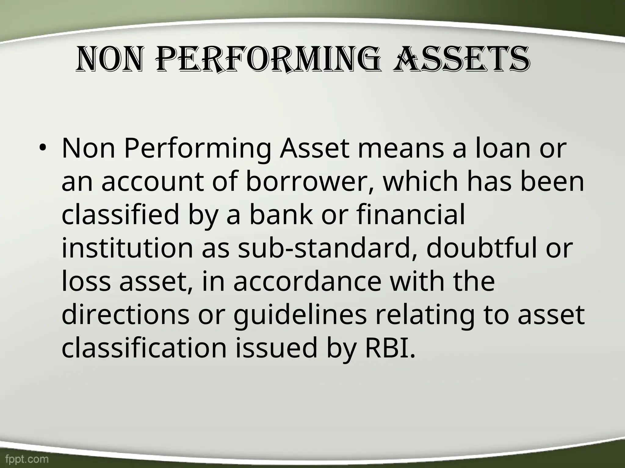 Non Performing Assets
• Non Performing Asset means a loan or
an account of borrower, which has been
classified by a bank or financial
institution as sub-standard, doubtful or
loss asset, in accordance with the
directions or guidelines relating to asset
classification issued by RBI.
 