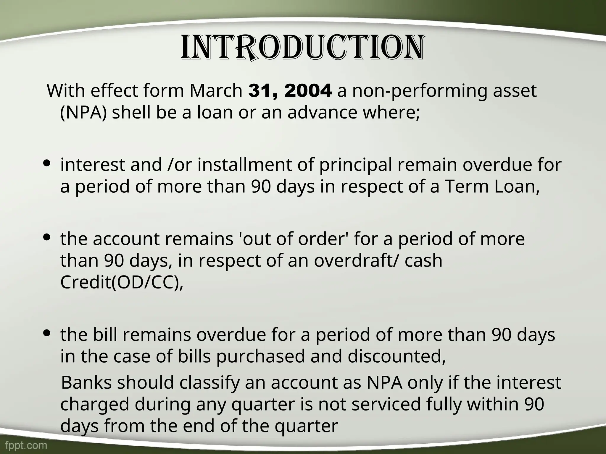 With effect form March 31, 2004 a non-performing asset
(NPA) shell be a loan or an advance where;
 interest and /or installment of principal remain overdue for
a period of more than 90 days in respect of a Term Loan,
 the account remains 'out of order' for a period of more
than 90 days, in respect of an overdraft/ cash
Credit(OD/CC),
 the bill remains overdue for a period of more than 90 days
in the case of bills purchased and discounted,
Banks should classify an account as NPA only if the interest
charged during any quarter is not serviced fully within 90
days from the end of the quarter
Introduction
 
