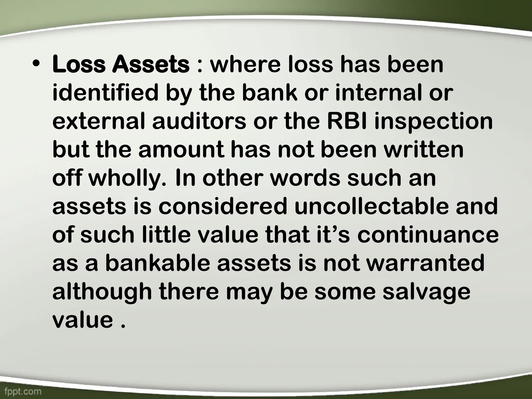 • Loss Assets : where loss has been
identified by the bank or internal or
external auditors or the RBI inspection
but the amount has not been written
off wholly. In other words such an
assets is considered uncollectable and
of such little value that it’s continuance
as a bankable assets is not warranted
although there may be some salvage
value .
 