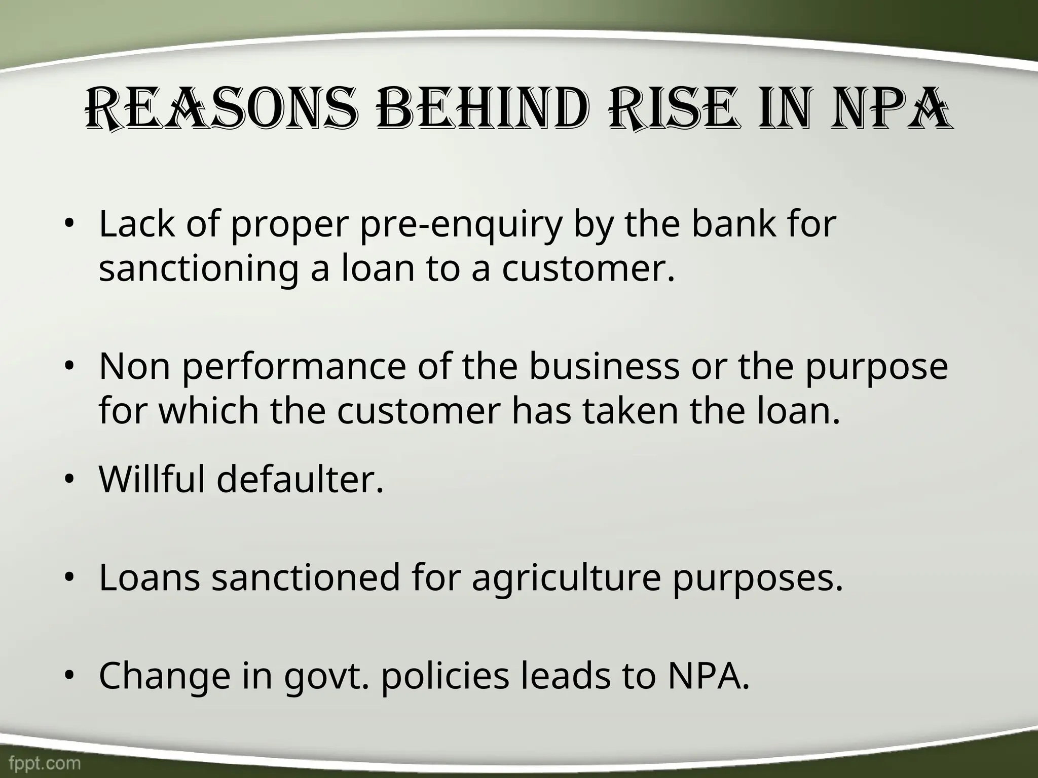 Reasons behind rise in NPA
• Lack of proper pre-enquiry by the bank for
sanctioning a loan to a customer.
• Non performance of the business or the purpose
for which the customer has taken the loan.
• Willful defaulter.
• Loans sanctioned for agriculture purposes.
• Change in govt. policies leads to NPA.
 