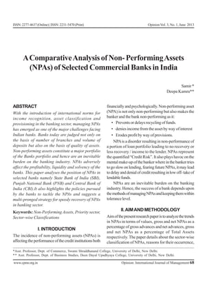 www.cpmr.org.in Opinion: International Journal of Management 68
ISSN:2277-4637(Online)|ISSN:2231-5470(Print) Opinion Vol. 3, No. 1, June 2013
AComparativeAnalysisofNon-PerformingAssets
(NPAs)ofSelectedCommercialBanksinIndia
Samir*
Deepa Kamra**
ABSTRACT
With the introduction of international norms for
income recognition, asset classification and
provisioning in the banking sector, managing NPAs
has emerged as one of the major challenges facing
Indian banks. Banks today are judged not only on
the basis of number of branches and volume of
deposits but also on the basis of quality of assets.
Non-performing assets constitute a major portfolio
of the Banks portfolio and hence are an inevitable
burden on the banking industry. NPAs adversely
affect the profitability, liquidity and solvency of the
banks. This paper analyses the position of NPAs in
selected banks namely State Bank of India (SBI),
Punjab National Bank (PNB) and Central Bank of
India (CBI).It also highlights the policies pursued
by the banks to tackle the NPAs and suggests a
multi-pronged strategy for speedy recovery of NPAs
in banking sector.
Keywords: Non-Performing Assets, Priority sector,
Sector-wise Classifications
I. INTRODUCTION
The incidence of non-performing assets (NPAs) is
affectingtheperformanceofthecreditinstitutionsboth
financiallyandpsychologically.Non-performingasset
(NPA) is not only non-performing but also makes the
banker and the bank non-performing as it:
• Preventsordelaysrecyclingoffunds.
• denies income from the asset by way of interest
• Erodes profit by way of provisions.
NPAis a disorder resulting in non-performance of
a portion of loan portfolio leading to no recovery or
less recovery / income to the lender. NPAs represent
thequantified“CreditRisk”.Italsoplayshavoconthe
mentalmake-upofthebankerwhereinthebankertries
togoslowonlending,fearingfutureNPAs,itmaylead
todelayanddenialofcreditresultinginlowoff-takeof
lendablefunds.
NPAs are an inevitable burden on the banking
industry. Hence, the success of a bank depends upon
themethodsofmanagingNPAsandkeepingthemwithin
tolerancelevel.
II.AIMANDMETHODOLOGY
Aimofthepresentresearchpaperistoanalyzethetrends
in NPAs in terms of values, gross and net NPAs as a
percentage of gross advances and net advances, gross
and net NPAs as a percentage of Total Assets
respectively. The paper details about the sector-wise
classification of NPAs, reasons for their occurrence,
*Asst. Professor, Dept. of Commerce, Swami Shraddhanand College, University of Delhi, New Delhi.
** Asst. Professor, Dept. of Business Studies, Deen Dayal Upadhyaya College, University of Delhi, New Delhi.
 
