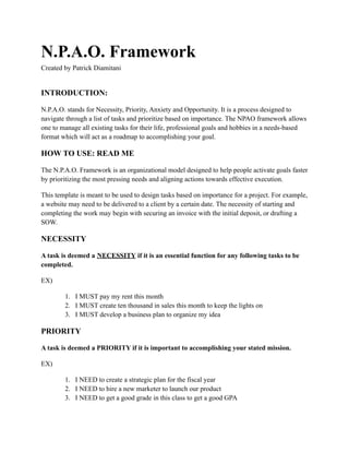 N.P.A.O. Framework
Created by Patrick Diamitani
INTRODUCTION:
N.P.A.O. stands for Necessity, Priority, Anxiety and Opportunity. It is a process designed to
navigate through a list of tasks and prioritize based on importance. The NPAO framework allows
one to manage all existing tasks for their life, professional goals and hobbies in a needs-based
format which will act as a roadmap to accomplishing your goal.
HOW TO USE: READ ME
The N.P.A.O. Framework is an organizational model designed to help people activate goals faster
by prioritizing the most pressing needs and aligning actions towards effective execution.
This template is meant to be used to design tasks based on importance for a project. For example,
a website may need to be delivered to a client by a certain date. The necessity of starting and
completing the work may begin with securing an invoice with the initial deposit, or drafting a
SOW.
NECESSITY
A task is deemed a NECESSITY if it is an essential function for any following tasks to be
completed.
EX)
1. I MUST pay my rent this month
2. I MUST create ten thousand in sales this month to keep the lights on
3. I MUST develop a business plan to organize my idea
PRIORITY
A task is deemed a PRIORITY if it is important to accomplishing your stated mission.
EX)
1. I NEED to create a strategic plan for the fiscal year
2. I NEED to hire a new marketer to launch our product
3. I NEED to get a good grade in this class to get a good GPA
 