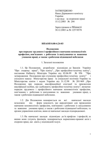 1
ЗАТВЕРДЖЕНО
Наказ Державного комітету
України
з нагляду за охороною праці
15.12.2003 № 244
Зареєстровано в Мінюсті
30.12.2003 за № 1257/8578
НПАОП 0.00-4.24-03
Положення
про порядок трудового і професійного навчання неповнолітніх
професіям, пов'язаним з роботами із шкідливими та важкими
умовами праці, а також з роботами підвищеної небезпеки
1. Загальні положення
1.1. Це Положення, розроблене відповідно до Законів України
"Про охорону праці”, "Про освіту", „Про професійно-технічну освіту”,
постанови Кабінету Міністрів України від 03.06.99 № 956 ”Про
затвердження Положення про ступеневу професійно-технічну освіту” і
спільного наказу Міністерства праці та соціальної політики України та
Міністерства освіти і науки України від 31.12.98 № 201/469 „Про
Положення про порядок кваліфікаційної атестації та присвоєння
кваліфікації особам, що здобувають професійно-технічну освіту”, визначає
порядок трудового і професійного навчання неповнолітніх професіям,
пов’язаним з роботами із шкідливими та важкими умовами праці, а
також з роботами підвищеної небезпеки.
1.2. Дія Положення поширюється на всі навчальні заклади
незалежно від форм власності, що акредитовані для проведення
навчання неповнолітніх професіям, пов'язаним з роботами із шкідливими
та важкими умовами праці, а також з роботами підвищеної небезпеки, та
органи управління освітою, яким ці навчальні заклади підпорядковані.
1.3. На навчальні заклади відповідно до їх профілю і професій, за
якими вони готують фахівців, поширюються нормативно-правові акти з
охорони праці, що діють у відповідній галузі.
 