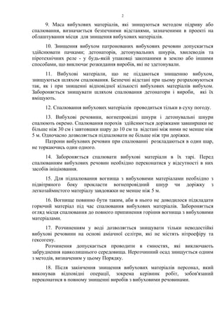 9. Маса вибухових матеріалів, які знищуються методом підриву або
спалювання, визначається безпечними відстанями, зазначеними в проекті на
облаштування місця для знищення вибухових матеріалів.
10. Знищення вибухом патронованих вибухових речовин допускається
здійснювати пачками; детонаторів, детонувальних шнурів, хвилеводів та
піротехнічних реле - у будь-якій упаковці закопаними в землю або іншими
способами, що виключає розкидання виробів, які не здетонували.
11. Вибухові матеріали, що не піддаються знищенню вибухом,
знищуються шляхом спалювання. Безпечні відстані при цьому розраховуються
так, як і при знищенні відповідної кількості вибухових матеріалів вибухом.
Забороняється знищувати шляхом спалювання детонатори і вироби, які їх
вміщують.
12. Спалювання вибухових матеріалів проводиться тільки в суху погоду.
13. Вибухові речовини, вогнепровідні шнури і детонувальні шнури
спалюють окремо. Спалювання порохів здійснюється доріжками завширшки не
більше ніж 30 см і завтовшки шару до 10 см та відстані між ними не менше ніж
5 м. Одночасно дозволяється підпалювати не більше ніж три доріжки.
Патрони вибухових речовин при спалюванні розкладаються в один шар,
не торкаючись один одного.
14. Забороняється спалювати вибухові матеріали в їх тарі. Перед
спалюванням вибухових речовин необхідно переконатися у відсутності в них
засобів ініціювання.
15. Для підпалювання вогнища з вибуховими матеріалами необхідно з
підвітряного боку прокласти вогнепровідний шнур чи доріжку з
легкозаймистого матеріалу завдовжки не менше ніж 5 м.
16. Вогнище повинно бути таким, аби в нього не доводилося підкладати
горючий матеріал під час спалювання вибухових матеріалів. Забороняється
огляд місця спалювання до повного припинення горіння вогнища з вибуховими
матеріалами.
17. Розчиненням у воді дозволяється знищувати тільки неводостійкі
вибухові речовини на основі аміачної селітри, які не містять нітроефіру та
гексогену.
Розчинення допускається проводити в ємностях, які виключають
забруднення навколишнього середовища. Нерозчинний осад знищується одним
з методів, визначеним у цьому Порядку.
18. Після закінчення знищення вибухових матеріалів персонал, який
виконував відповідні операції, зокрема керівник робіт, зобов'язаний
переконатися в повному знищенні виробів з вибуховими речовинами.
2
 