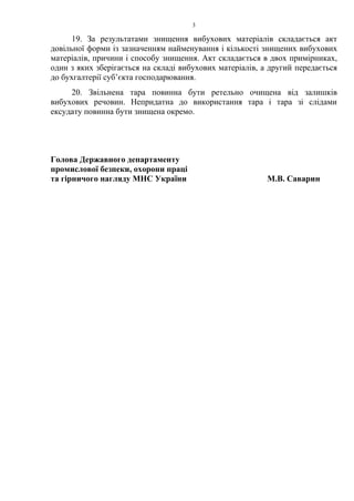 19. За результатами знищення вибухових матеріалів складається акт
довільної форми із зазначенням найменування і кількості знищених вибухових
матеріалів, причини і способу знищення. Акт складається в двох примірниках,
один з яких зберігається на складі вибухових матеріалів, а другий передається
до бухгалтерії суб’єкта господарювання.
20. Звільнена тара повинна бути ретельно очищена від залишків
вибухових речовин. Непридатна до використання тара і тара зі слідами
ексудату повинна бути знищена окремо.
Голова Державного департаменту
промислової безпеки, охорони праці
та гірничого нагляду МНС України М.В. Саварин
3
 