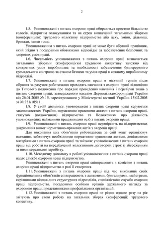 2
1.5. Уповноважені з питань охорони праці обираються простою більшістю
голосів, відкритим голосуванням та на строк визначений загальними зборами
(конференцією) трудового колективу підприємства або цеху, зміни, дільниці,
бригади, ланки тощо.
Уповноваженим з питань охорони праці не може бути обраний працівник,
який згідно з посадовими обов'язками відповідає за забезпечення безпечних та
здорових умов праці.
1.6. Чисельність уповноважених з питань охорони праці визначається
загальними зборами (конференцією) трудового колективу залежно від
конкретних умов виробництва та необхідності забезпечення безперервного
громадського контролю за станом безпеки та умов праці в кожному виробничому
підрозділі.
1.7. Уповноважені з питань охорони праці в місячний термін після
обрання за рахунок роботодавця проходять навчання з охорони праці відповідно
до Типового положення про порядок проведення навчання і перевірки знань з
питань охорони праці, затвердженого наказом Держнаглядохоронпраці України
від 26.01.2005 № 15, зареєстрованого у Міністерстві юстиції України 15.02.2005
за № 231/10511.
1.8. У своїй діяльності уповноважені з питань охорони праці керуються
законодавством України, нормативно-правовими актами з питань охорони праці,
статутом (положенням) підприємства та Положенням про діяльність
уповноважених найманими працівниками осіб з питань охорони праці.
1.9. Уповноважені з питань охорони праці перевіряють на підприємствах
дотримання вимог нормативно-правових актів з охорони праці.
Для виконання цих обов’язків роботодавець за свій кошт організовує
навчання, забезпечує необхідними нормативно-правовими актами, довідковими
матеріалами з питань охорони праці та звільняє уповноважених з питань охорони
праці від роботи на передбачений колективним договором строк із збереженням
за ними середнього заробітку.
1.10. Методичну допомогу в роботі уповноважених з питань охорони праці
надає служба охорони праці підприємства.
Уповноважені з питань охорони праці співпрацюють з комісією з питань
охорони праці підприємства в разі її створення.
1.11. Уповноважені з питань охорони праці під час виконання своїх
функціональних обов’язків співпрацюють з ланковими, бригадирами, майстрами,
керівниками відповідних структурних підрозділів, спеціалістами служби охорони
праці підприємства, посадовими особами органів державного нагляду за
охороною праці, представниками профспілкових організацій.
1.12. Уповноважені з питань охорони праці не рідше одного разу на рік
звітують про свою роботу на загальних зборах (конференції) трудового
колективу.
 
