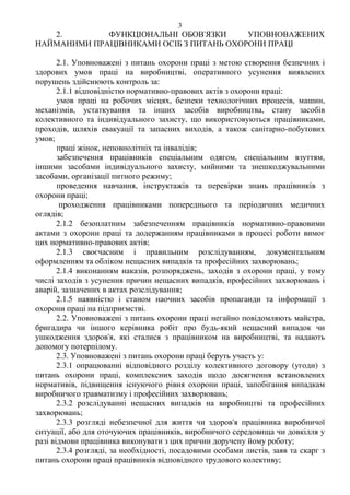 3
2. ФУНКЦІОНАЛЬНІ ОБОВ'ЯЗКИ УПОВНОВАЖЕНИХ
НАЙМАНИМИ ПРАЦІВНИКАМИ ОСІБ З ПИТАНЬ ОХОРОНИ ПРАЦІ
2.1. Уповноважені з питань охорони праці з метою створення безпечних і
здорових умов праці на виробництві, оперативного усунення виявлених
порушень здійснюють контроль за:
2.1.1 відповідністю нормативно-правових актів з охорони праці:
умов праці на робочих місцях, безпеки технологічних процесів, машин,
механізмів, устаткування та інших засобів виробництва, стану засобів
колективного та індивідуального захисту, що використовуються працівниками,
проходів, шляхів евакуації та запасних виходів, а також санітарно-побутових
умов;
праці жінок, неповнолітніх та інвалідів;
забезпечення працівників спеціальним одягом, спеціальним взуттям,
іншими засобами індивідуального захисту, мийними та знешкоджувальними
засобами, організації питного режиму;
проведення навчання, інструктажів та перевірки знань працівників з
охорони праці;
проходження працівниками попереднього та періодичних медичних
оглядів;
2.1.2 безоплатним забезпеченням працівників нормативно-правовими
актами з охорони праці та додержанням працівниками в процесі роботи вимог
цих нормативно-правових актів;
2.1.3 своєчасним і правильним розслідуванням, документальним
оформленням та обліком нещасних випадків та професійних захворювань;
2.1.4 виконанням наказів, розпоряджень, заходів з охорони праці, у тому
числі заходів з усунення причин нещасних випадків, професійних захворювань і
аварій, зазначених в актах розслідування;
2.1.5 наявністю і станом наочних засобів пропаганди та інформації з
охорони праці на підприємстві.
2.2. Уповноважені з питань охорони праці негайно повідомляють майстра,
бригадира чи іншого керівника робіт про будь-який нещасний випадок чи
ушкодження здоров'я, які сталися з працівником на виробництві, та надають
допомогу потерпілому.
2.3. Уповноважені з питань охорони праці беруть участь у:
2.3.1 опрацюванні відповідного розділу колективного договору (угоди) з
питань охорони праці, комплексних заходів щодо досягнення встановлених
нормативів, підвищення існуючого рівня охорони праці, запобігання випадкам
виробничого травматизму і професійних захворювань;
2.3.2 розслідуванні нещасних випадків на виробництві та професійних
захворювань;
2.3.3 розгляді небезпечної для життя чи здоров'я працівника виробничої
ситуації, або для оточуючих працівників, виробничого середовища чи довкілля у
разі відмови працівника виконувати з цих причин доручену йому роботу;
2.3.4 розгляді, за необхідності, посадовими особами листів, заяв та скарг з
питань охорони праці працівників відповідного трудового колективу;
 