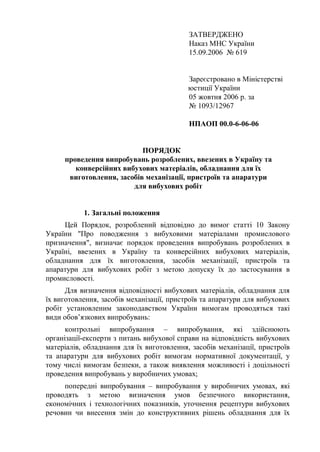 ЗАТВЕРДЖЕНО
Наказ МНС України
15.09.2006 № 619
Зареєстровано в Міністерстві
юстиції України
05 жовтня 2006 р. за
№ 1093/12967
НПАОП 00.0-6-06-06
ПОРЯДОК
проведення випробувань розроблених, ввезених в Україну та
конверсійних вибухових матеріалів, обладнання для їх
виготовлення, засобів механізації, пристроїв та апаратури
для вибухових робіт
1. Загальні положення
Цей Порядок, розроблений відповідно до вимог статті 10 Закону
України "Про поводження з вибуховими матеріалами промислового
призначення", визначає порядок проведення випробувань розроблених в
Україні, ввезених в Україну та конверсійних вибухових матеріалів,
обладнання для їх виготовлення, засобів механізації, пристроїв та
апаратури для вибухових робіт з метою допуску їх до застосування в
промисловості.
Для визначення відповідності вибухових матеріалів, обладнання для
їх виготовлення, засобів механізації, пристроїв та апаратури для вибухових
робіт установленим законодавством України вимогам проводяться такі
види обов’язкових випробувань:
контрольні випробування – випробування, які здійснюють
організації-експерти з питань вибухової справи на відповідність вибухових
матеріалів, обладнання для їх виготовлення, засобів механізації, пристроїв
та апаратури для вибухових робіт вимогам нормативної документації, у
тому числі вимогам безпеки, а також виявлення можливості і доцільності
проведення випробувань у виробничих умовах;
попередні випробування – випробування у виробничих умовах, які
проводять з метою визначення умов безпечного використання,
економічних і технологічних показників, уточнення рецептури вибухових
речовин чи внесення змін до конструктивних рішень обладнання для їх
 