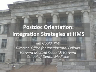 Postdoc	
  Orienta.on:	
  
Integra.on	
  Strategies	
  at	
  HMS	
  
Jim	
  Gould,	
  PhD	
  
Director,	
  Oﬃce	
  for	
  Postdoctoral	
  Fellows	
  
Harvard	
  Medical	
  School	
  &	
  Harvard	
  
School	
  of	
  Dental	
  Medicine	
  
	
  

 