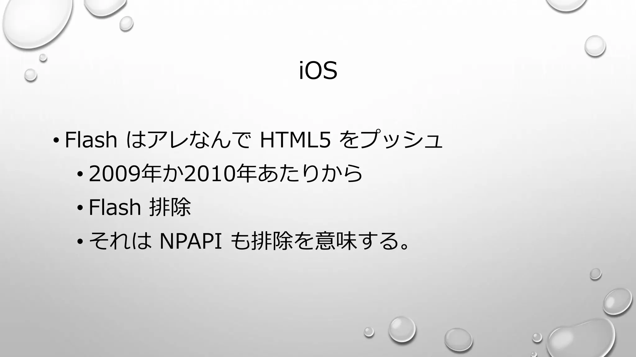 iOS
• Flash はアレなんで HTML5 をプッシュ
• 2009年か2010年あたりから
• Flash 排除
• それは NPAPI も排除を意味する。
 