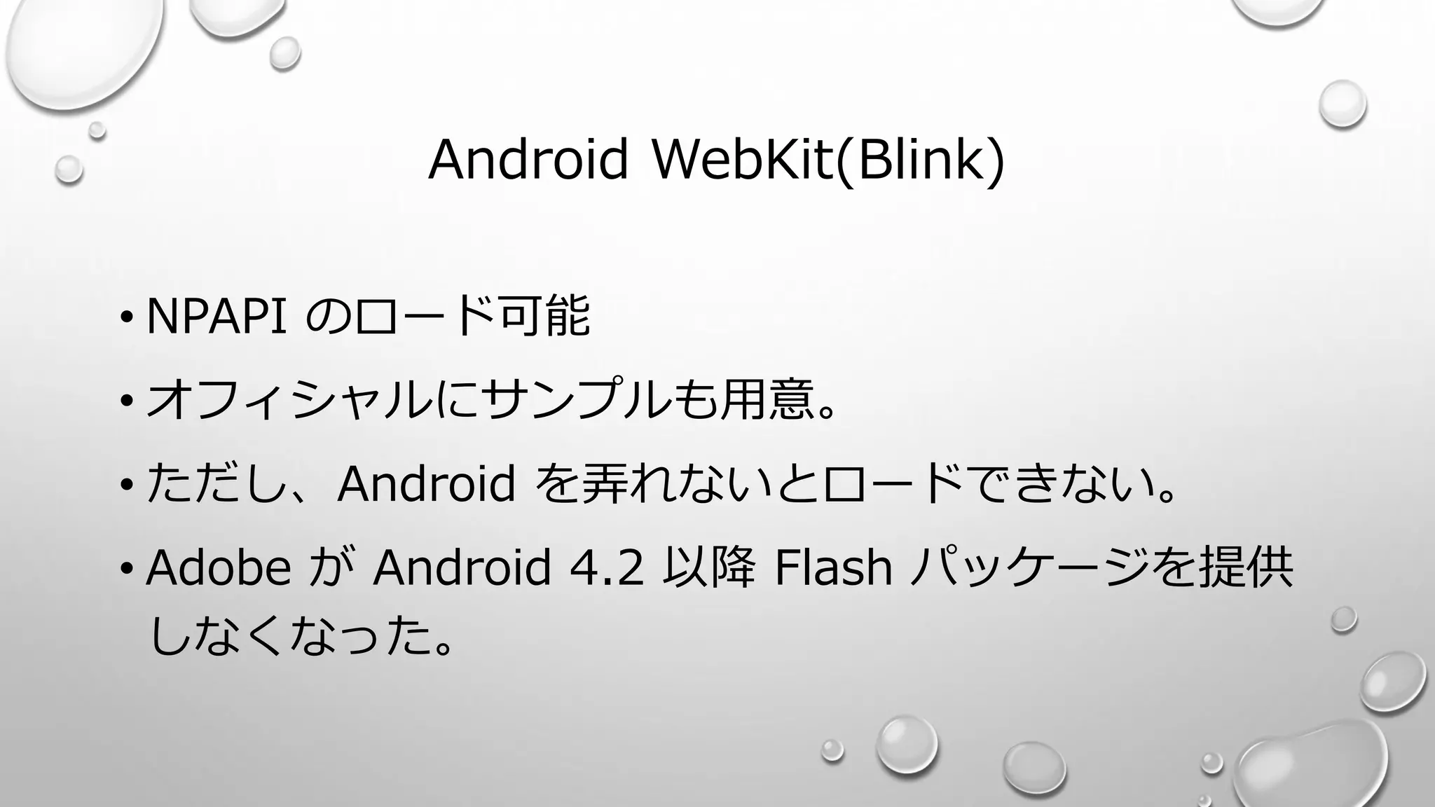 Android WebKit(Blink)
• NPAPI のロード可能
• オフィシャルにサンプルも用意。
• ただし、Android を弄れないとロードできない。
• Adobe が Android 4.2 以降 Flash パッケージを提供
しなくなった。
 