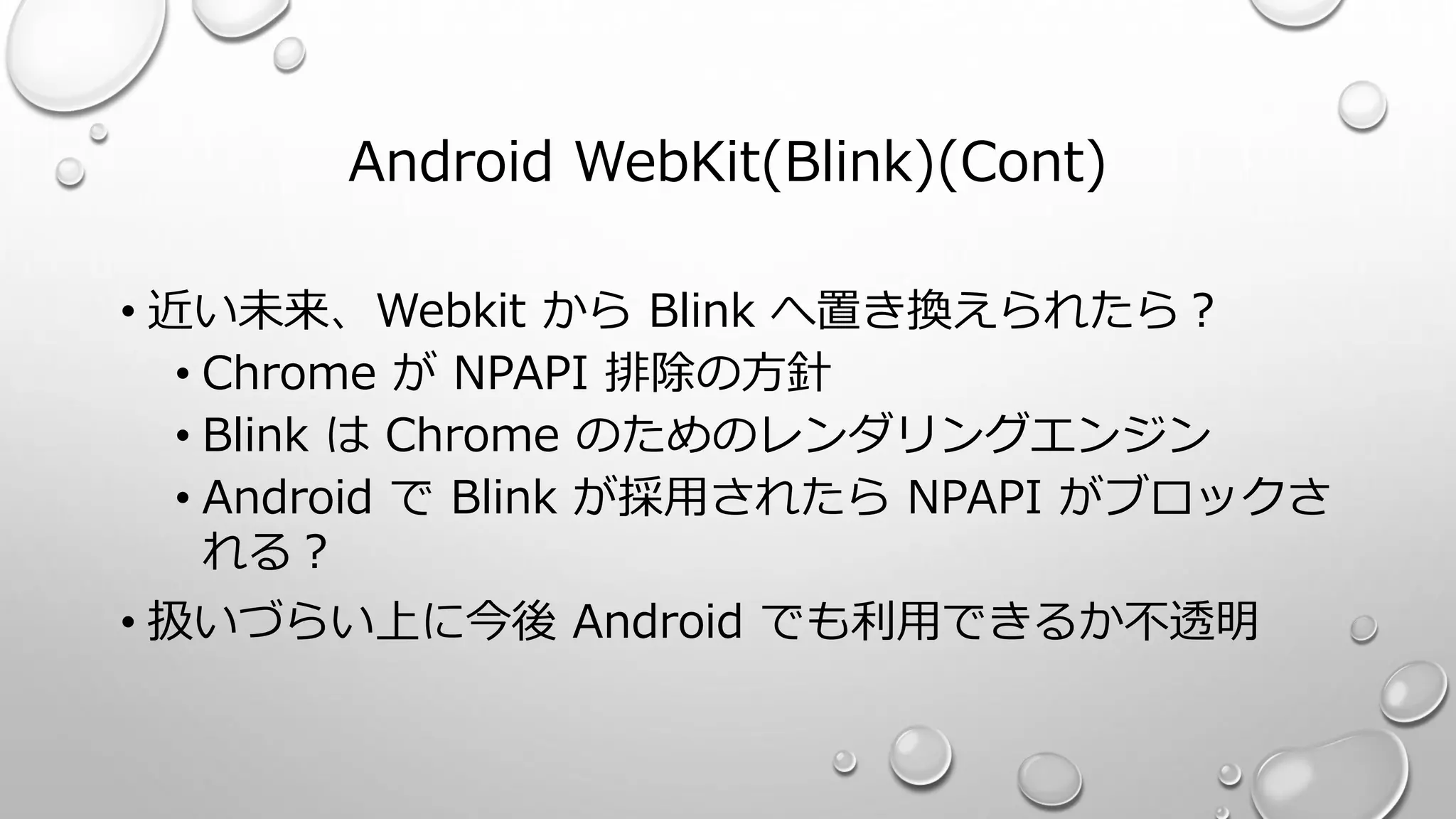 Android WebKit(Blink)(Cont)
• 近い未来、Webkit から Blink へ置き換えられたら？
• Chrome が NPAPI 排除の方針
• Blink は Chrome のためのレンダリングエンジン
• Android で Blink が採用されたら NPAPI がブロックさ
れる？
• 扱いづらい上に今後 Android でも利用できるか不透明
 
