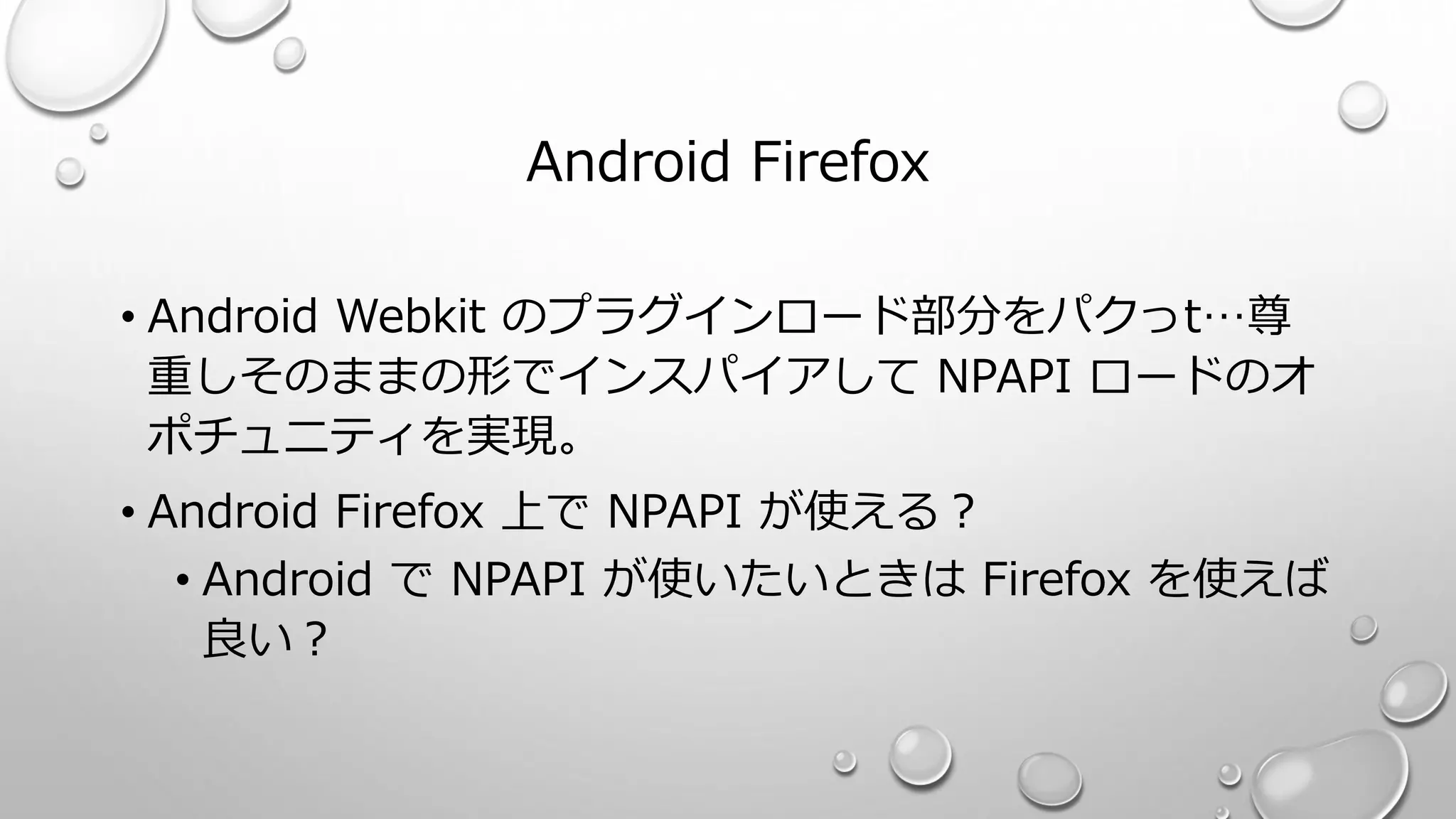 Android Firefox
• Android Webkit のプラグインロード部分をパクっt…尊
重しそのままの形でインスパイアして NPAPI ロードのオ
ポチュニティを実現。
• Android Firefox 上で NPAPI が使える？
• Android で NPAPI が使いたいときは Firefox を使えば
良い？
 