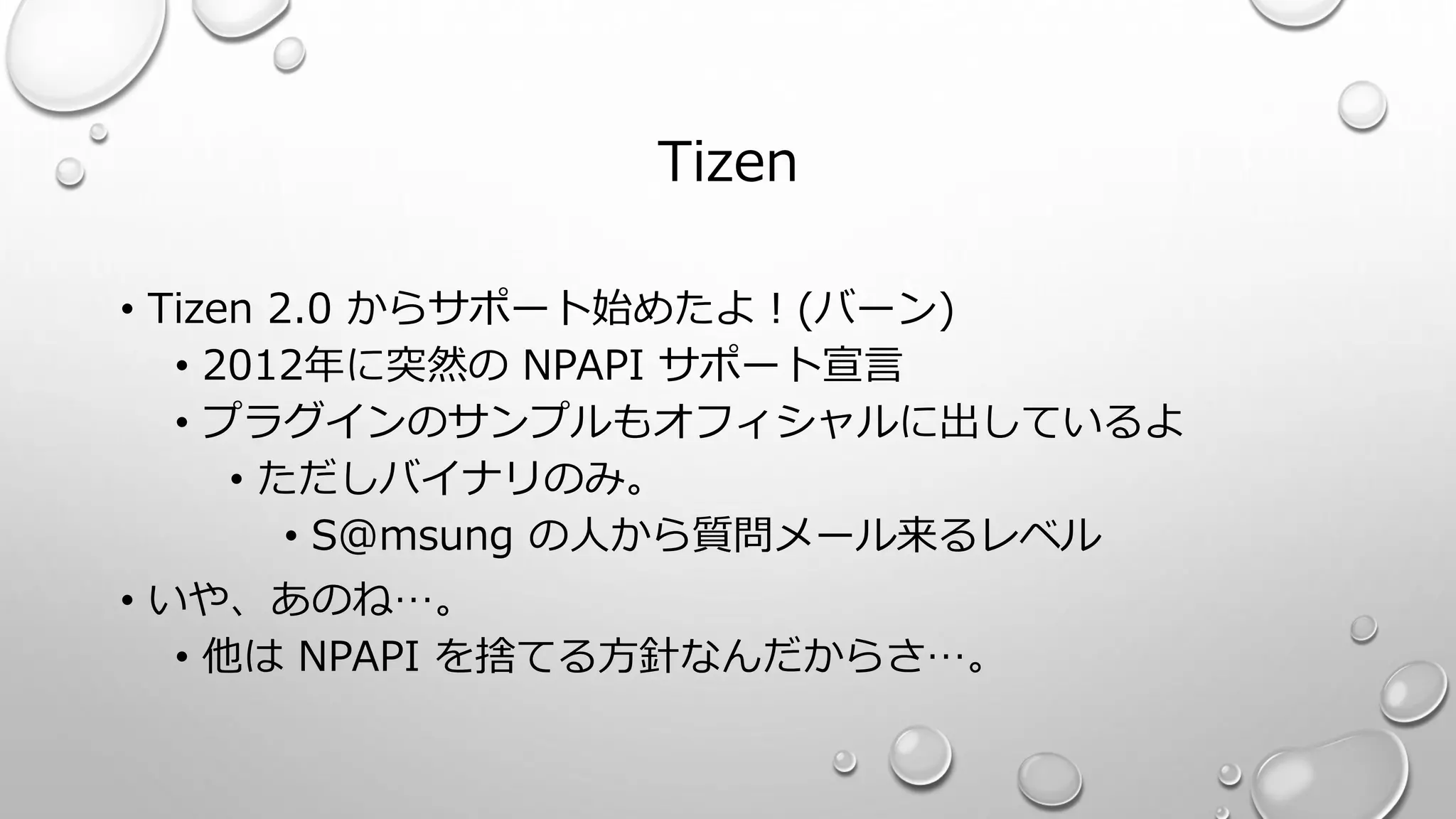 Tizen
• Tizen 2.0 からサポート始めたよ！(バーン)
• 2012年に突然の NPAPI サポート宣言
• プラグインのサンプルもオフィシャルに出しているよ
• ただしバイナリのみ。
• S@msung の人から質問メール来るレベル
• いや、あのね…。
• 他は NPAPI を捨てる方針なんだからさ…。
 