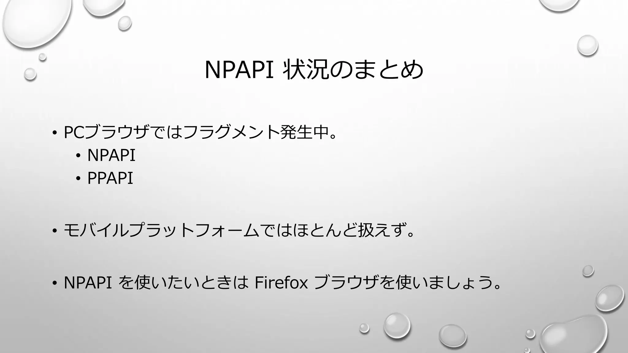 NPAPI 状況のまとめ
• PCブラウザではフラグメント発生中。
• NPAPI
• PPAPI
• モバイルプラットフォームではほとんど扱えず。
• NPAPI を使いたいときは Firefox ブラウザを使いましょう。
 