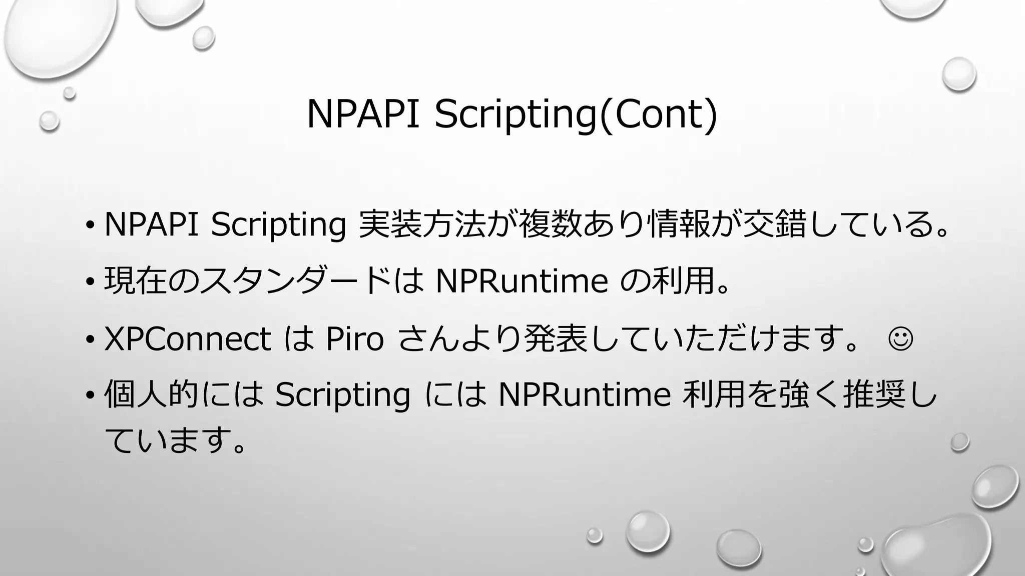 NPAPI Scripting(Cont)
• NPAPI Scripting 実装方法が複数あり情報が交錯している。
• 現在のスタンダードは NPRuntime の利用。
• XPConnect は Piro さんより発表していただけます。 
• 個人的には Scripting には NPRuntime 利用を強く推奨し
ています。
 