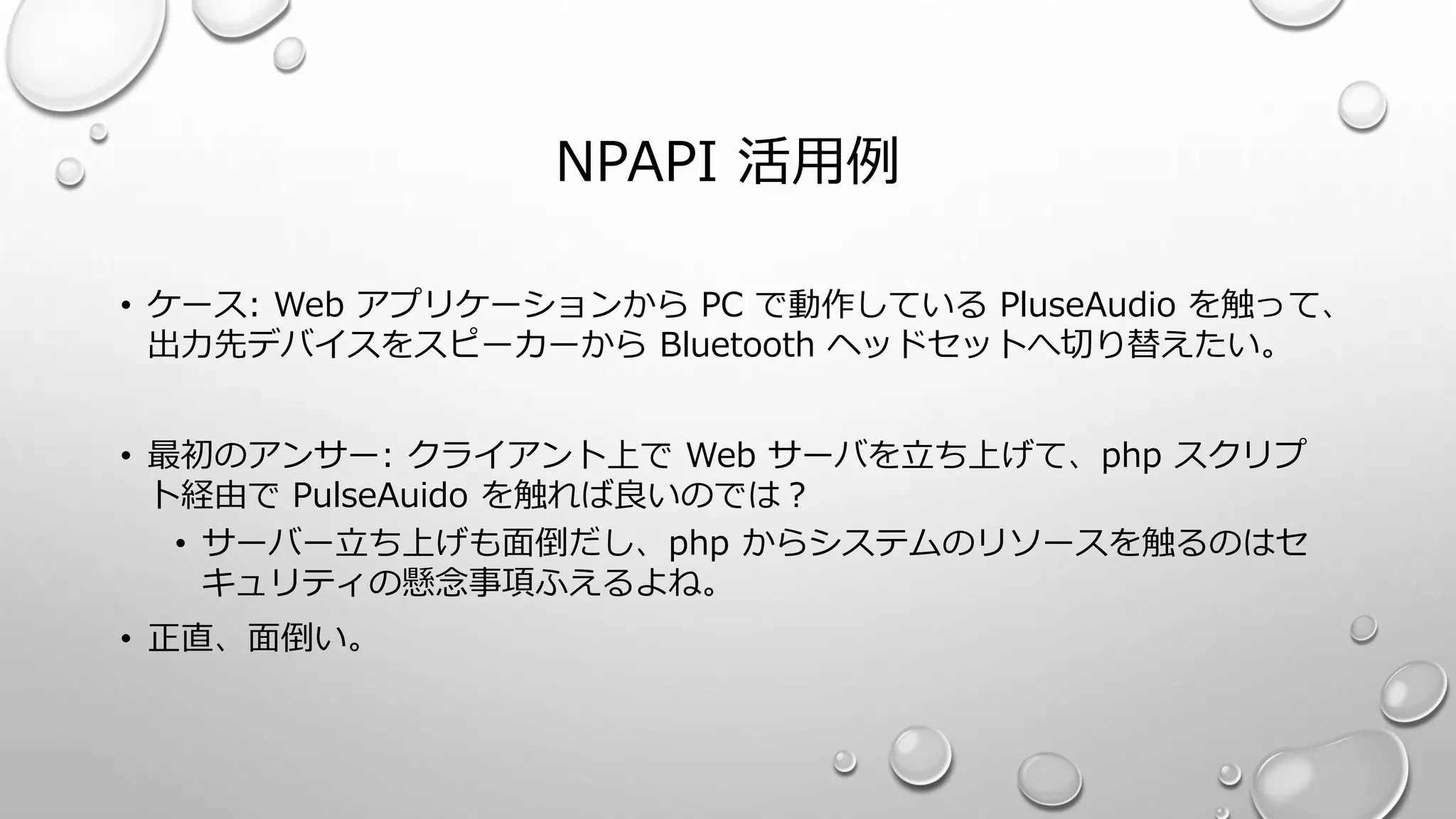 NPAPI 活用例
• ケース: Web アプリケーションから PC で動作している PluseAudio を触って、
出力先デバイスをスピーカーから Bluetooth ヘッドセットへ切り替えたい。
• 最初のアンサー: クライアント上で Web サーバを立ち上げて、php スクリプ
ト経由で PulseAuido を触れば良いのでは？
• サーバー立ち上げも面倒だし、php からシステムのリソースを触るのはセ
キュリティの懸念事項ふえるよね。
• 正直、面倒い。
 