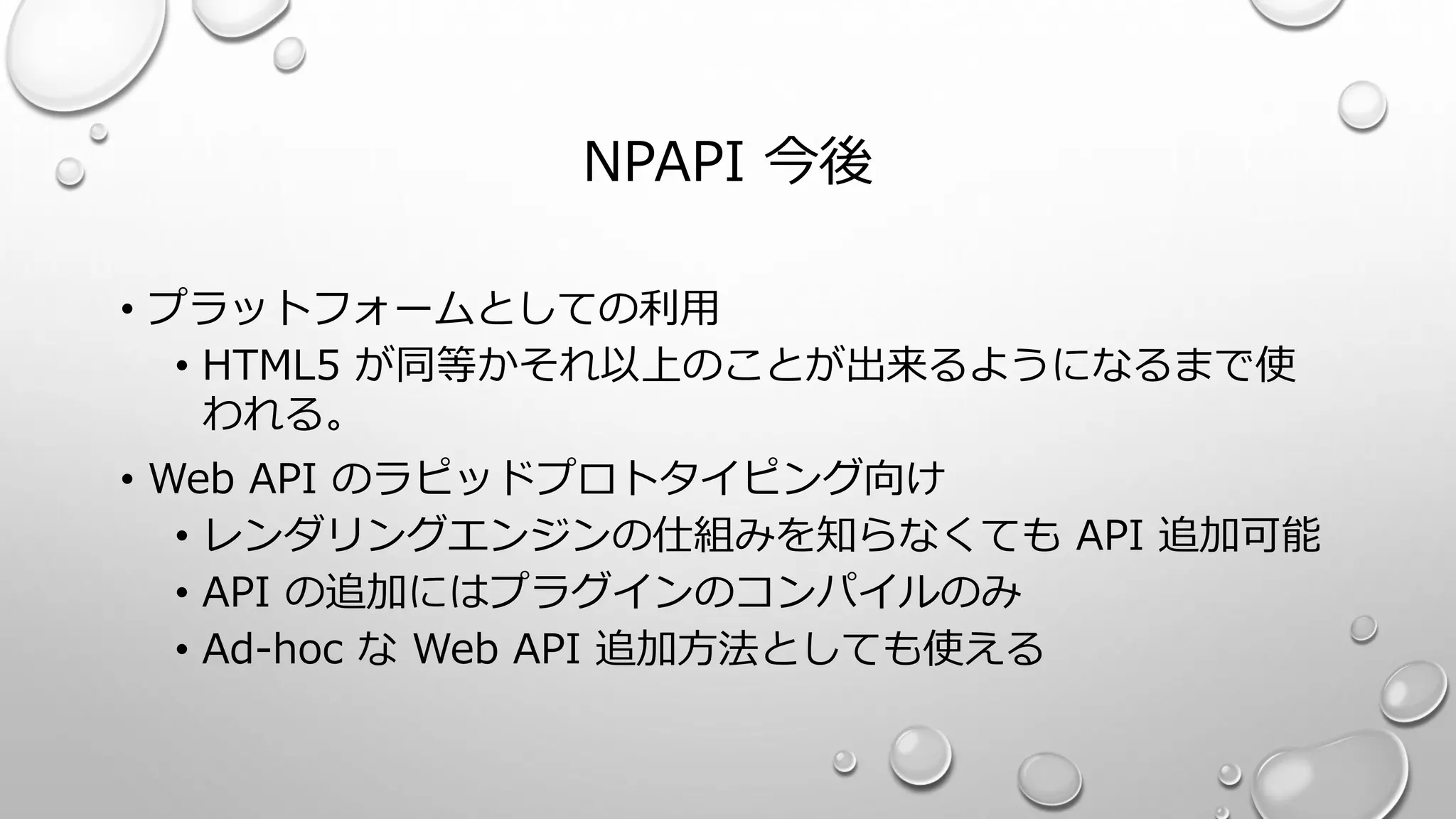 NPAPI 今後
• プラットフォームとしての利用
• HTML5 が同等かそれ以上のことが出来るようになるまで使
われる。
• Web API のラピッドプロトタイピング向け
• レンダリングエンジンの仕組みを知らなくても API 追加可能
• API の追加にはプラグインのコンパイルのみ
• Ad-hoc な Web API 追加方法としても使える
 
