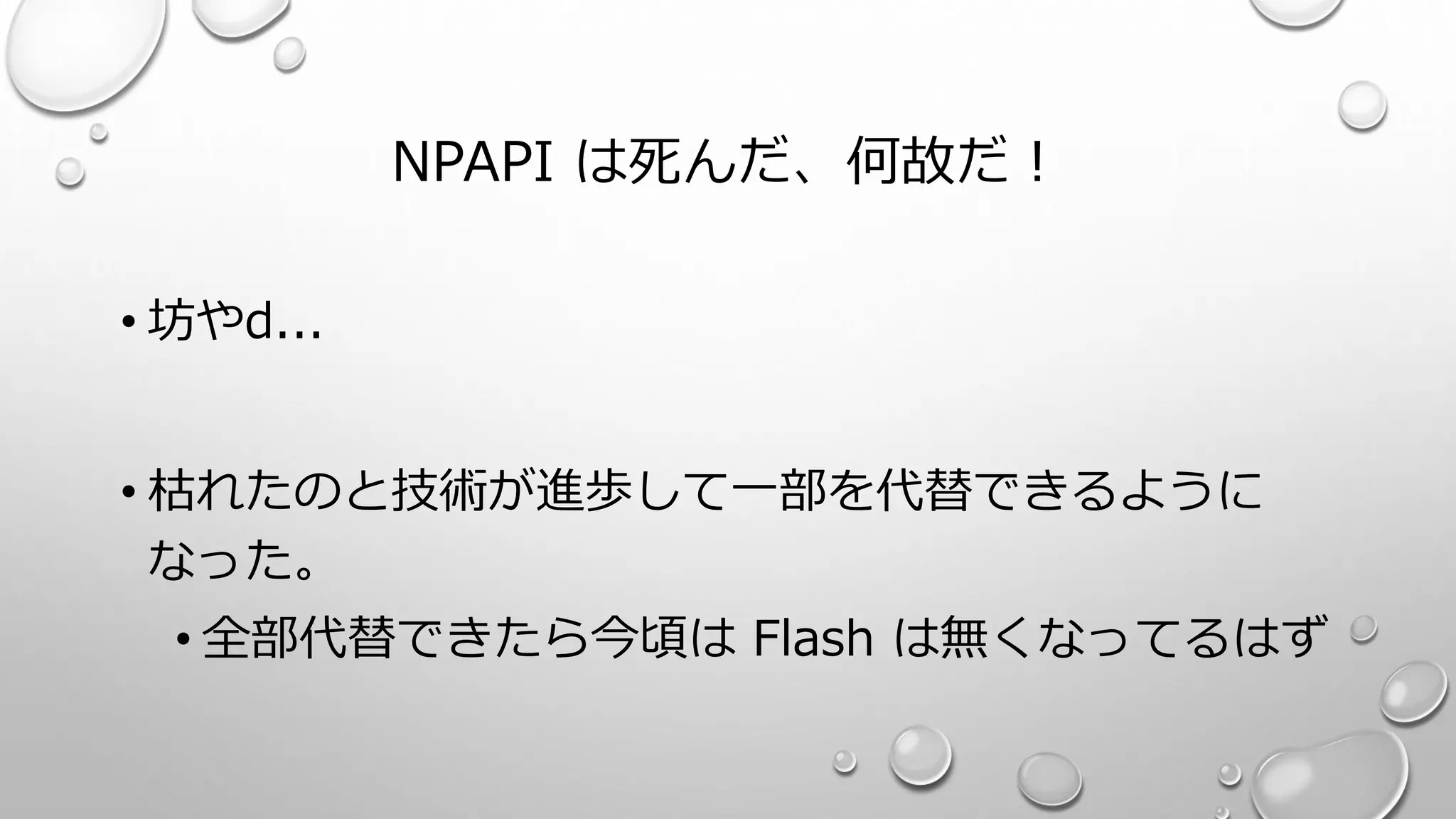 NPAPI は死んだ、何故だ！
• 坊やd...
• 枯れたのと技術が進歩して一部を代替できるように
なった。
• 全部代替できたら今頃は Flash は無くなってるはず
 