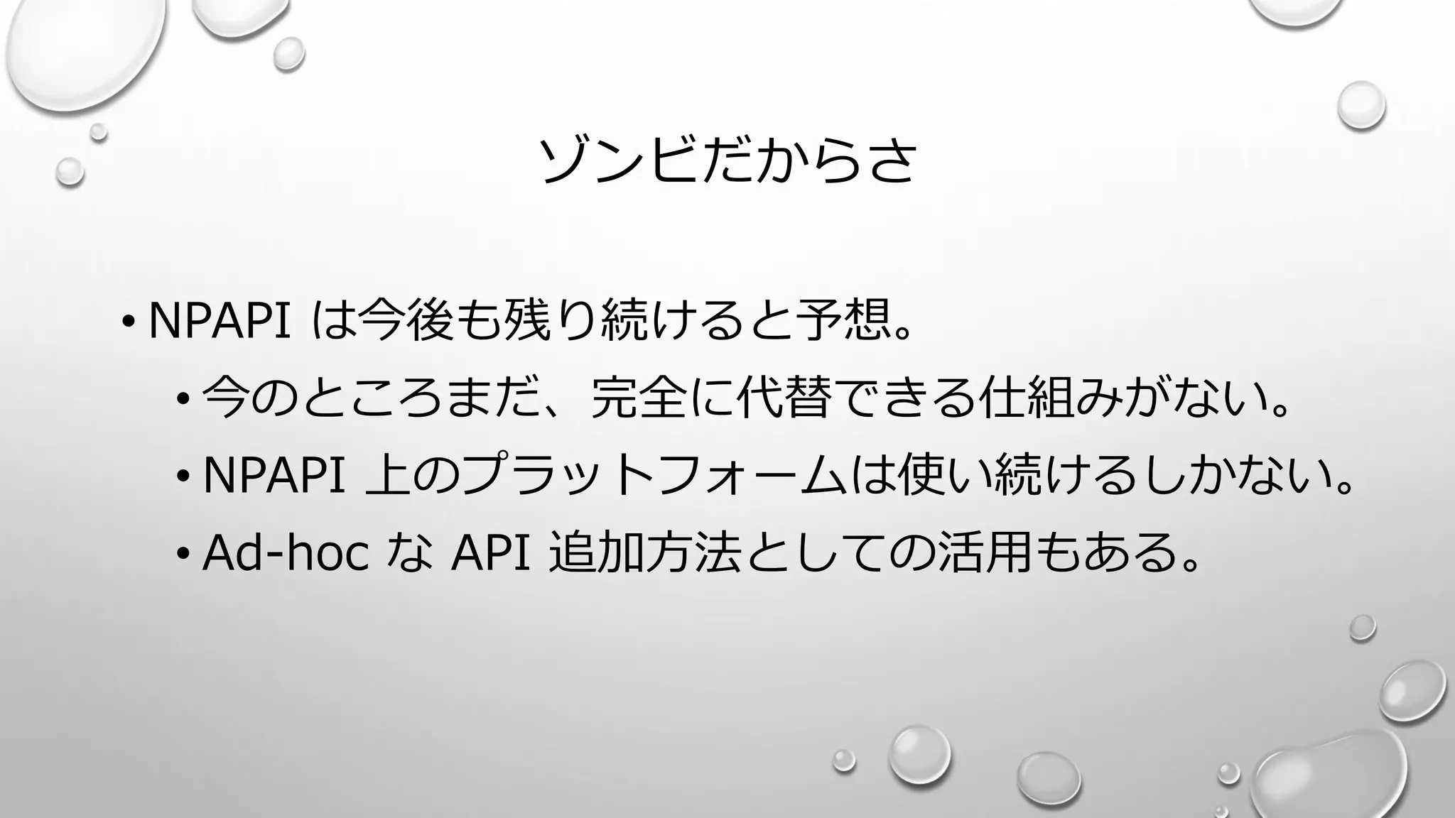 ゾンビだからさ
• NPAPI は今後も残り続けると予想。
• 今のところまだ、完全に代替できる仕組みがない。
• NPAPI 上のプラットフォームは使い続けるしかない。
• Ad-hoc な API 追加方法としての活用もある。
 