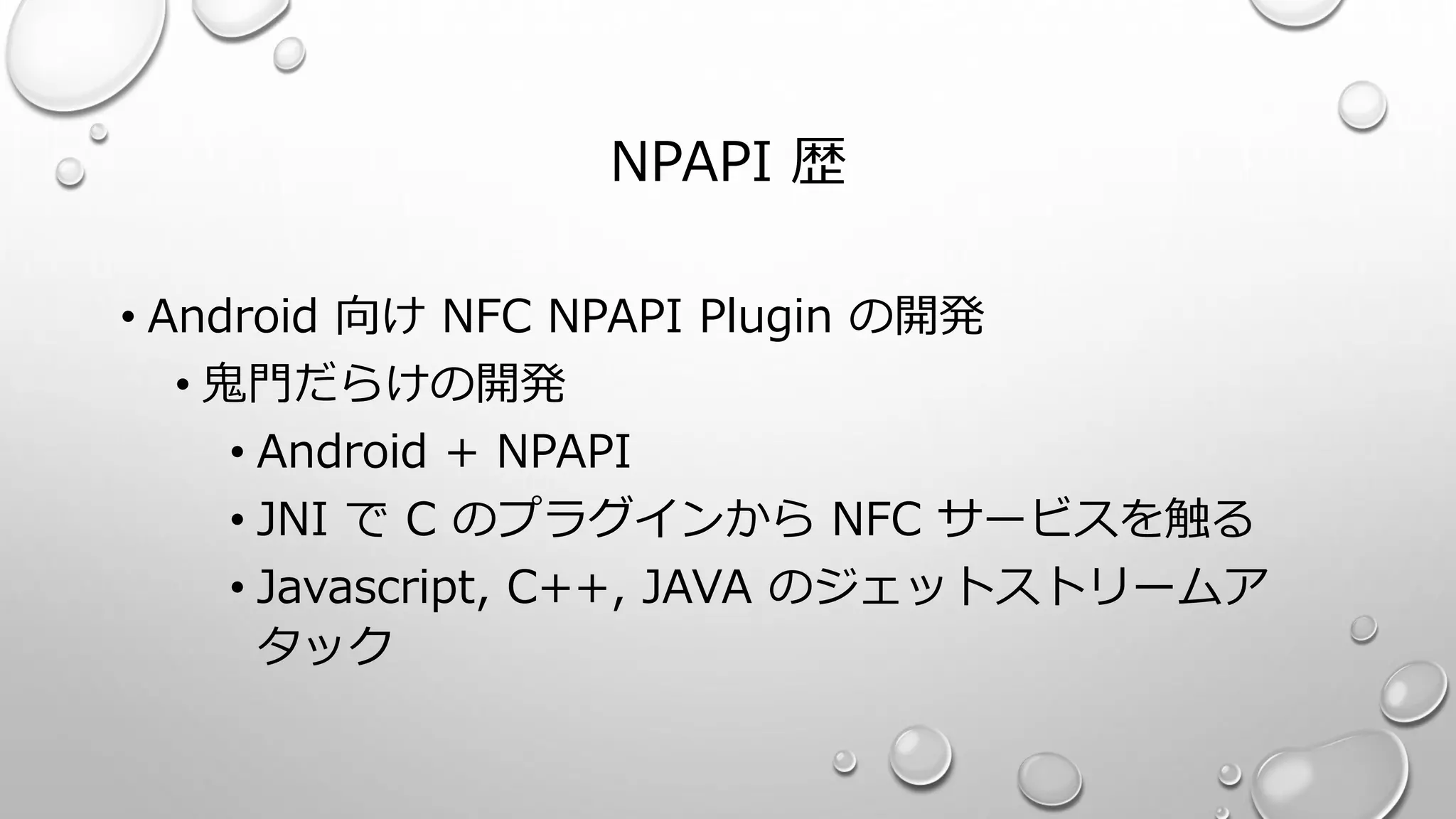 NPAPI 歴
• Android 向け NFC NPAPI Plugin の開発
• 鬼門だらけの開発
• Android + NPAPI
• JNI で C のプラグインから NFC サービスを触る
• Javascript, C++, JAVA のジェットストリームア
タック
 