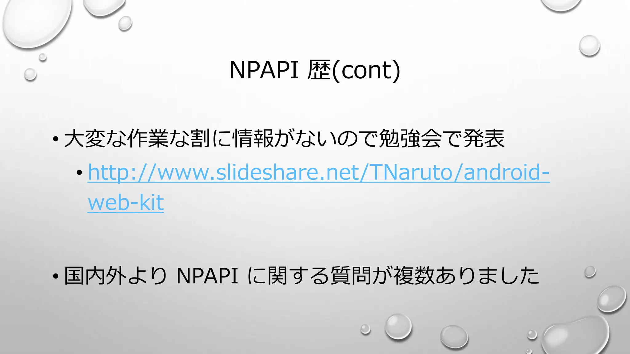 NPAPI 歴(cont)
• 大変な作業な割に情報がないので勉強会で発表
• http://www.slideshare.net/TNaruto/android-
web-kit
• 国内外より NPAPI に関する質問が複数ありました
 