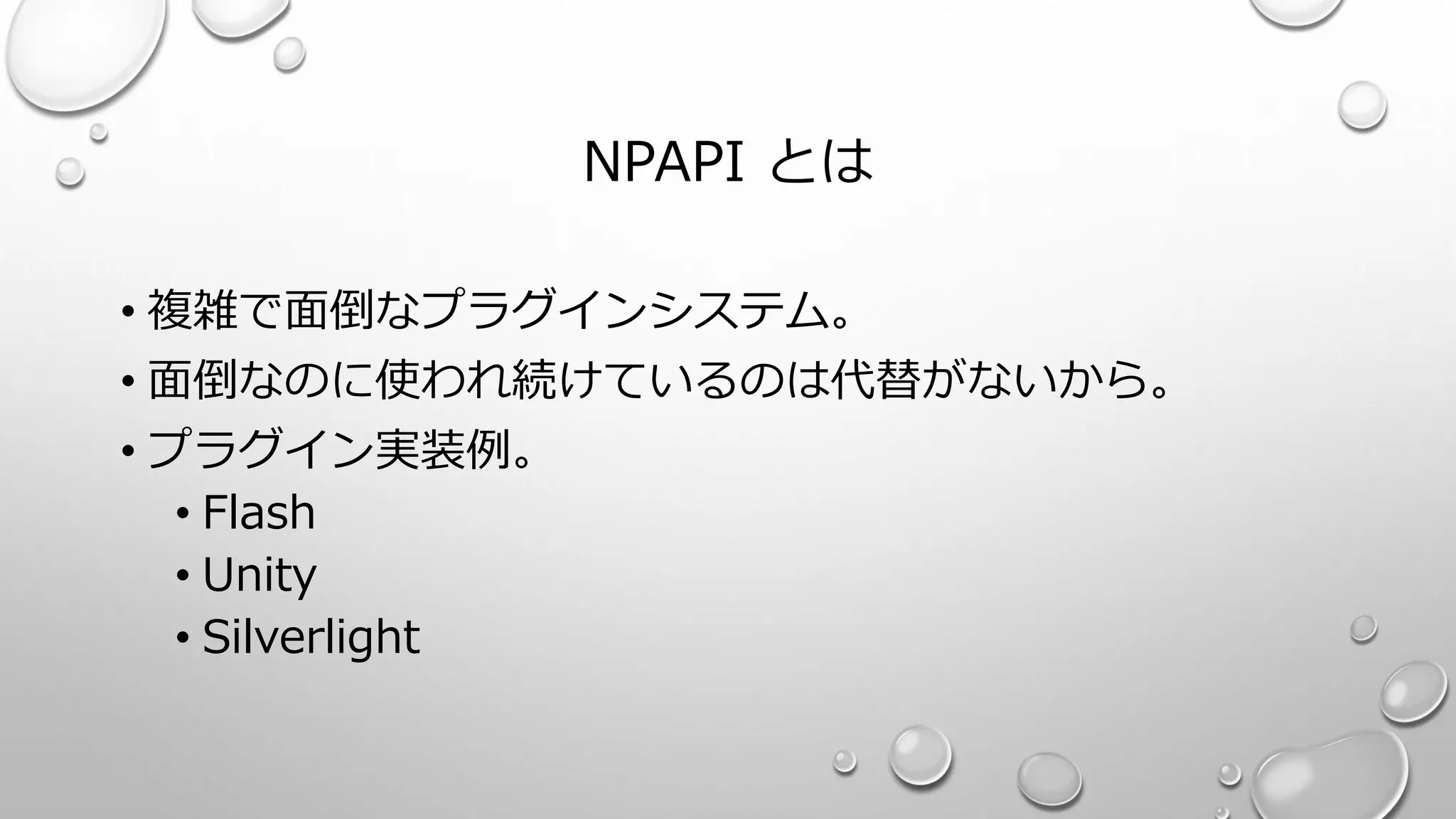 NPAPI とは
• 複雑で面倒なプラグインシステム。
• 面倒なのに使われ続けているのは代替がないから。
• プラグイン実装例。
• Flash
• Unity
• Silverlight
 