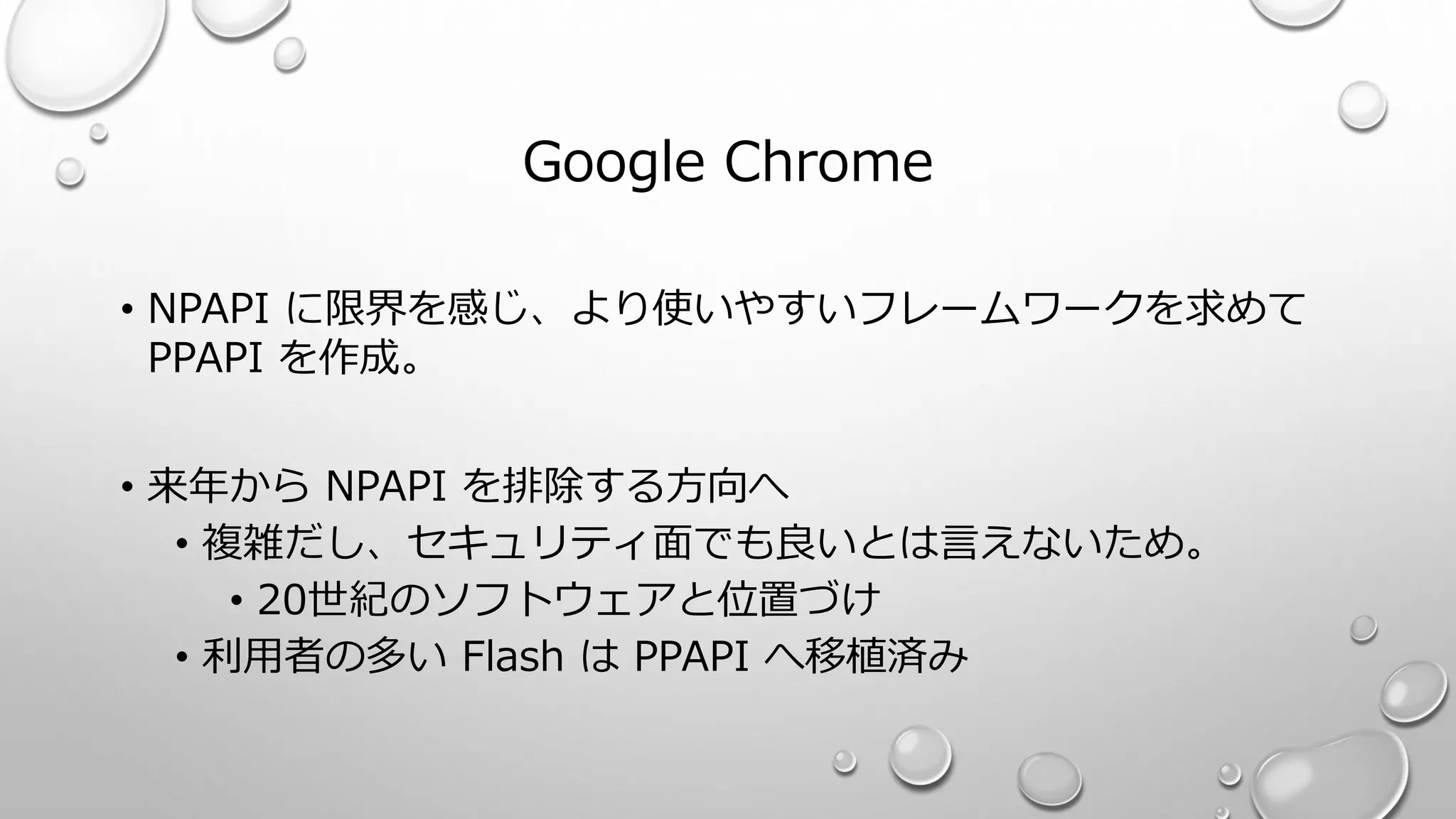 Google Chrome
• NPAPI に限界を感じ、より使いやすいフレームワークを求めて
PPAPI を作成。
• 来年から NPAPI を排除する方向へ
• 複雑だし、セキュリティ面でも良いとは言えないため。
• 20世紀のソフトウェアと位置づけ
• 利用者の多い Flash は PPAPI へ移植済み
 