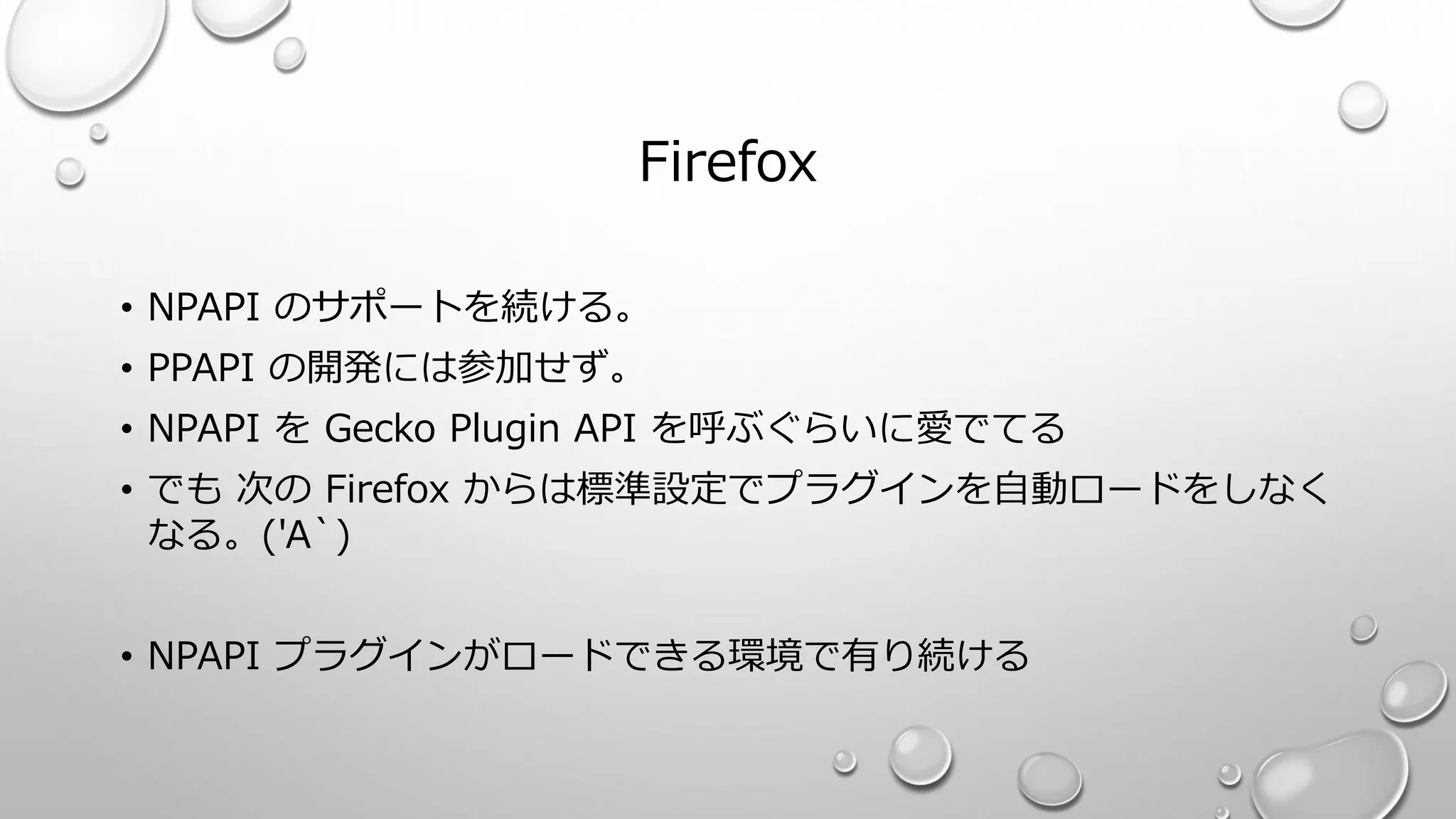 Firefox
• NPAPI のサポートを続ける。
• PPAPI の開発には参加せず。
• NPAPI を Gecko Plugin API を呼ぶぐらいに愛でてる
• でも 次の Firefox からは標準設定でプラグインを自動ロードをしなく
なる。('A`)
• NPAPI プラグインがロードできる環境で有り続ける
 