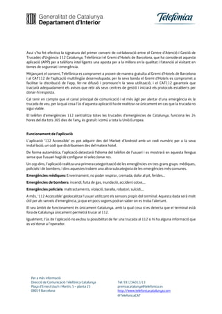 Per a més informació
Direcció de Comunicació Telefónica Catalunya Tel: 931234012/13
Plaça d’Ernest Lluch i Martín, 5 – planta 23 premsacatalunya@telefonica.es
08019 Barcelona http://www.telefonicacatalunya.com
@TelefonicaCAT
Avui s’ha fet efectiva la signatura del primer conveni de col·laboració entre el Centre d’Atenció i Gestió de
Trucades d’Urgència 112 Catalunya, Telefònica i el Gremi d’Hotels de Barcelona, que ha considerat aquesta
aplicació (APP) per a telèfons intel·ligents una aposta per a la millora en la qualitat i l’atenció al visitant en
temes de seguretat i emergència.
Mitjançant el conveni, Telefònica es compromet a proveir de manera gratuïta al Gremi d’Hotels de Barcelona
i al CAT112 de l’aplicació multilingüe desenvolupada; per la seva banda el Gremi d’Hotels es compromet a
facilitar la distribució de l’app, fer-ne difusió i promoure’n la seva utilització; i el CAT112 garanteix que
tractarà adequadament els avisos que rebi als seus centres de gestió i iniciarà els protocols establerts per
donar-hi resposta.
Cal tenir en compte que el canal principal de comunicació i el més àgil per alertar d’una emergència és la
trucada de veu, per la qual cosa l’ús d’aquesta aplicació ha de realitzar-se únicament en cas que la trucada no
sigui viable.
El telèfon d’emergències 112 centralitza totes les trucades d’emergències de Catalunya, funciona les 24
hores del dia tots 365 dies de l’any, és gratuït i comú a tota la Unió Europea.
Funcionament de l’aplicació
L’aplicació ‘112 Accessible’ es pot adquirir des del Market d’Android amb un codi numèric per a la seva
instal·lació, un codi que distribueixen des del mateix hotel.
De forma automàtica, l’aplicació detectarà l’idioma del telèfon de l’usuari i es mostrarà en aquesta llengua
sense que l’usuari hagi de configurar ni seleccionar res.
Un cop dins, l’aplicació realitza una primera categorització de les emergències en tres grans grups: mèdiques,
policials i de bombers; i dins aquestes trobem una altra subcategoria de les emergències més comunes.
Emergències mèdiques: Enverinament, no poder respirar, cremada, dolor al pit, ferides...
Emergències de bombers: incendi, fuita de gas, inundació, accident cotxe,...
Emergències policials: maltractaments, violació, baralla, robatori, suïcidi,...
A més, ‘112 Accessible’ geolocalitza l’usuari utilitzant els sensors propis del terminal. Aquesta dada serà molt
útil per als serveis d’emergència, ja que en pocs segons podran saber on es troba l’alertant.
El seu àmbit de funcionament és únicament Catalunya, amb la qual cosa si es detecta que el terminal està
fora de Catalunya únicament permetrà trucar al 112.
Igualment, l’ús de l’aplicació no exclou la possibilitat de fer una trucada al 112 si hi ha alguna informació que
es vol donar a l’operador.
 