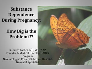 Substance 
Dependence 
During Pregnancy: 
How Big is the 
Problem?!? 
K. Dawn Forbes, MD, MS, FAAP 
Founder & Medical Director, HARPS 
Program 
Neonatologist, Kosair Children's Hospital 
Neonatal Specialist 
 