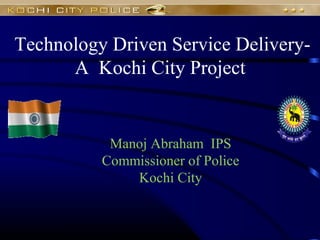 Technology Driven Service Delivery-
A Kochi City Project
Manoj Abraham IPS
Commissioner of Police
Kochi City
 