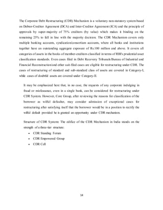 14
The Corporate Debt Restructuring (CDR) Mechanism is a voluntary non-statutory system based
on Debtor-Creditor Agreement (DCA) and Inter-Creditor Agreement (ICA) and the principle of
approvals by super-majority of 75% creditors (by value) which makes it binding on the
remaining 25% to fall in line with the majority decision. The CDR Mechanism covers only
multiple banking accounts, syndication/consortium accounts, where all banks and institutions
together have an outstanding aggregate exposure of Rs.100 million and above. It covers all
categories of assets in the books of member-creditors classified in terms of RBI's prudential asset
classification standards. Even cases filed in Debt Recovery Tribunals/Bureau of Industrial and
Financial Reconstruction/and other suit-filed cases are eligible for restructuring under CDR. The
cases of restructuring of standard and sub-standard class of assets are covered in Category-I,
while cases of doubtful assets are covered under Category-II.
It may be emphasized here that, in no case, the requests of any corporate indulging in
fraud or misfeasance, even in a single bank, can be considered for restructuring under
CDR System. However, Core Group, after reviewing the reasons for classification of the
borrower as wilful defaulter, may consider admission of exceptional cases for
restructuring after satisfying itself that the borrower would be in a position to rectify the
wilful default provided he is granted an opportunity under CDR mechanism.
Structure of CDR System: The edifice of the CDR Mechanism in India stands on the
strength of a three-tier structure:
 CDR Standing Forum
 CDR Empowered Group
 CDR Cell
 