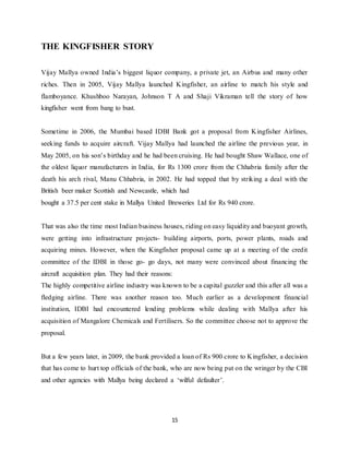 15
THE KINGFISHER STORY
Vijay Mallya owned India’s biggest liquor company, a private jet, an Airbus and many other
riches. Then in 2005, Vijay Mallya launched Kingfisher, an airline to match his style and
flamboyance. Khushboo Narayan, Johnson T A and Shaji Vikraman tell the story of how
kingfisher went from bang to bust.
Sometime in 2006, the Mumbai based IDBI Bank got a proposal from Kingfisher Airlines,
seeking funds to acquire aircraft. Vijay Mallya had launched the airline the previous year, in
May 2005, on his son’s birthday and he had been cruising. He had bought Shaw Wallace, one of
the oldest liquor manufacturers in India, for Rs 1300 crore from the Chhabria family after the
death his arch rival, Manu Chhabria, in 2002. He had topped that by striking a deal with the
British beer maker Scottish and Newcastle, which had
bought a 37.5 per cent stake in Mallya United Breweries Ltd for Rs 940 crore.
That was also the time most Indian business houses, riding on easy liquidity and buoyant growth,
were getting into infrastructure projects- building airports, ports, power plants, roads and
acquiring mines. However, when the Kingfisher proposal came up at a meeting of the credit
committee of the IDBI in those go- go days, not many were convinced about financing the
aircraft acquisition plan. They had their reasons:
The highly competitive airline industry was known to be a capital guzzler and this after all was a
fledging airline. There was another reason too. Much earlier as a development financial
institution, IDBI had encountered lending problems while dealing with Mallya after his
acquisition of Mangalore Chemicals and Fertilisers. So the committee choose not to approve the
proposal.
But a few years later, in 2009, the bank provided a loan of Rs 900 crore to Kingfisher, a decision
that has come to hurt top officials of the bank, who are now being put on the wringer by the CBI
and other agencies with Mallya being declared a ‘wilful defaulter’.
 