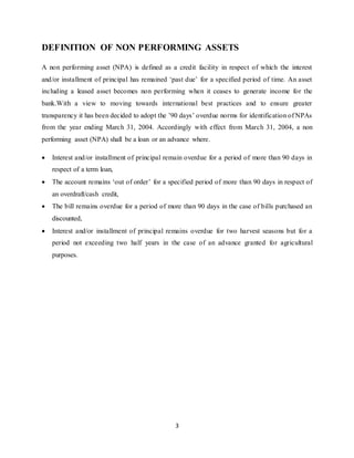 3
DEFINITION OF NON PERFORMING ASSETS
A non performing asset (NPA) is defined as a credit facility in respect of which the interest
and/or installment of principal has remained ‘past due’ for a specified period of time. An asset
including a leased asset becomes non performing when it ceases to generate income for the
bank.With a view to moving towards international best practices and to ensure greater
transparency it has been decided to adopt the ’90 days’ overdue norms for identification of NPAs
from the year ending March 31, 2004. Accordingly with effect from March 31, 2004, a non
performing asset (NPA) shall be a loan or an advance where.
 Interest and/or installment of principal remain overdue for a period of more than 90 days in
respect of a term loan,
 The account remains ‘out of order’ for a specified period of more than 90 days in respect of
an overdraft/cash credit,
 The bill remains overdue for a period of more than 90 days in the case of bills purchased an
discounted,
 Interest and/or installment of principal remains overdue for two harvest seasons but for a
period not exceeding two half years in the case of an advance granted for agricultural
purposes.
 