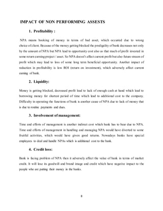 8
IMPACT OF NON PERFORMING ASSESTS
1. Profitability :
NPA means booking of money in terms of bad asset, which occurred due to wrong
choice of client. Because of the money getting blocked the prodigality of bank decreases not only
by the amount of NPA but NPA lead to opportunity cost also as that much of profit invested in
some return earning project / asset. So NPA doesn’t affect current profit but also future stream of
profit which may lead to loss of some long term beneficial opportunity. Another impact of
reduction in profitability is low ROI (return on investment), which adversely affect current
earning of bank.
2. Liquidity:
Money is getting blocked, decreased profit lead to lack of enough cash at hand which lead to
borrowing money for shortest period of time which lead to additional cost to the company.
Difficulty in operating the functions of bank is another cause of NPA due to lack of money that
is due to routine payments and dues.
3. Involvement of management:
Time and efforts of management is another indirect cost which bank has to bear due to NPA.
Time and efforts of management in handling and managing NPA would have diverted to some
fruitful activities, which would have given good returns. Nowadays banks have special
employees to deal and handle NPAs which is additional cost to the bank.
4. Credit loss:
Bank is facing problem of NPA then it adversely affect the value of bank in terms of market
credit. It will lose its goodwill and brand image and credit which have negative impact to the
people who are putting their money in the banks.
 