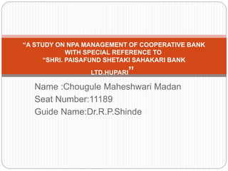 Name :Chougule Maheshwari Madan
Seat Number:11189
Guide Name:Dr.R.P.Shinde
“A STUDY ON NPA MANAGEMENT OF COOPERATIVE BANK
WITH SPECIAL REFERENCE TO
“SHRI. PAISAFUND SHETAKI SAHAKARI BANK
LTD.HUPARI”
 