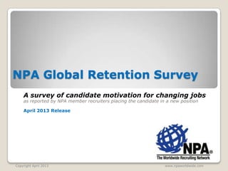 NPA Global Retention Survey
    A survey of candidate motivation for changing jobs
    as reported by NPA member recruiters placing the candidate in a new position

    April 2013 Release




Copyright April 2013                                             www.npaworldwide.com
 