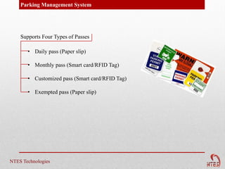Parking Management System




    Supports Four Types of Passes

       • Daily pass (Paper slip)

       • Monthly pass (Smart card/RFID Tag)

       • Customized pass (Smart card/RFID Tag)

       • Exempted pass (Paper slip)




NTES Technologies
 