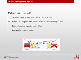 Parking Management System




     On Entry Lane (Manual)

       •   Ticket are issued at entry lane or Smart Card is swiped.

       •   Barrier Gate is opened after ticket is issued or after validating the pass.

       •   Entry information is printed on the ticket.

       •   Intercom for customer support




NTES Technologies
 