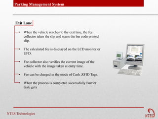 Parking Management System



     Exit Lane

       •   When the vehicle reaches to the exit lane, the fee
           collector takes the slip and scans the bar code printed
           slip.

       •   The calculated fee is displayed on the LCD monitor or
           UFD.

       •   Fee collector also verifies the current image of the
           vehicle with the image taken at entry time.

       •   Fee can be charged in the mode of Cash ,RFID Tags.

       •   When the process is completed successfully Barrier
           Gate gets




NTES Technologies
 