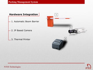 Parking Management System




     Hardware Integration          1



       1. Automatic Boom Barrier

                                           2

       2. IP Based Camera


                                       3
       3. Thermal Printer




NTES Technologies
 