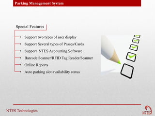 Parking Management System




     Special Features

       • Support two types of user display
       • Support Several types of Passes/Cards
       • Support NTES Accounting Software
       • Barcode Scanner/RFID Tag Reader/Scanner
       • Online Reports
       • Auto parking slot availability status




NTES Technologies
 