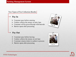 Parking Management System




      Two Types of Fee Collection Booths

        • Pay In
             Customer pays before entering
             Cashier collects the money at entry lane
             Customer will be given Receipt with barcode
             Barrier opens after processing


        • Pay Out
             Customer pays before leaving
             Cashier collects the money at exit lane
             Customer returns ticket to cashier to process
             Barrier opens after processing




NTES Technologies
 