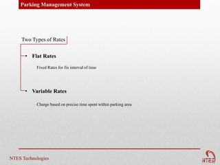 Parking Management System




     Two Types of Rates


      • Flat Rates

           Fixed Rates for fix interval of time




      • Variable Rates

           Charge based on precise time spent within parking area




NTES Technologies
 