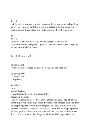 n
Part 1
of this assignment, you will discuss the proposal developed by
your small-group collaboration and relate it to the research
methods and linguistics concepts examined in this course.
In
Part 2
, you will evaluate a claim about computer-mediated
communication using what you've learned about what language
is and how CMC is used.
Part 1 (2 paragraphs)
(1 sentence)
What is the research question in your collaboration?
(1 paragraphs)
Discuss the
linguistic
variables
and
social factors
investigated by your group,and the
research methods
you've chosen to use. To show substantial evidence of critical
thinking, your responses must do more than simply identify that
concepts appear within your project. Instead, aim to explain,
expand, connect, compare, or contrast how the concept appears
in your project with how we covered the concept in the course.
Each module has a "Readings & Multimedia" page with the
 