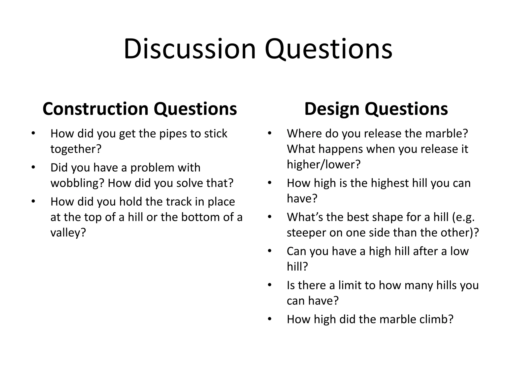 Discussion Questions
Construction Questions
• How did you get the pipes to stick
together?
• Did you have a problem with
wobbling? How did you solve that?
• How did you hold the track in place
at the top of a hill or the bottom of a
valley?
Design Questions
• Where do you release the marble?
What happens when you release it
higher/lower?
• How high is the highest hill you can
have?
• What’s the best shape for a hill (e.g.
steeper on one side than the other)?
• Can you have a high hill after a low
hill?
• Is there a limit to how many hills you
can have?
• How high did the marble climb?
 