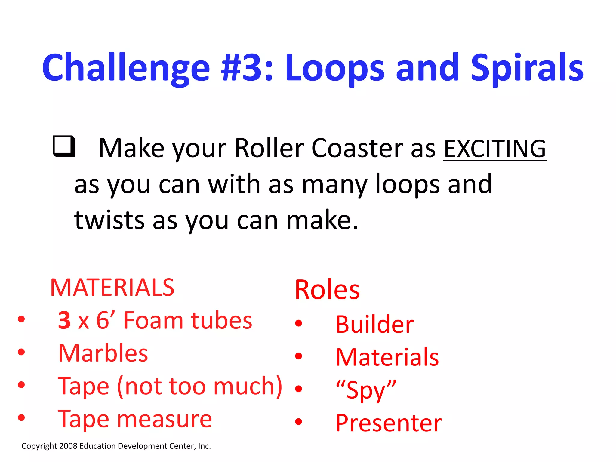 Challenge #3: Loops and Spirals
 Make your Roller Coaster as EXCITING
as you can with as many loops and
twists as you can make.
MATERIALS
• 3 x 6’ Foam tubes
• Marbles
• Tape (not too much)
• Tape measure
Copyright 2008 Education Development Center, Inc.
Roles
• Builder
• Materials
• “Spy”
• Presenter
 